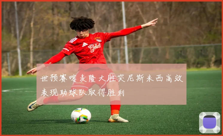 世预赛喀麦隆大胜突尼斯米西高效表现助球队取得胜利
