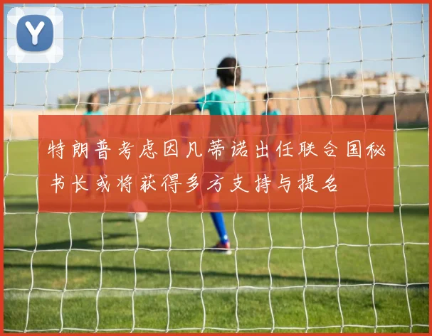 特朗普考虑因凡蒂诺出任联合国秘书长或将获得多方支持与提名