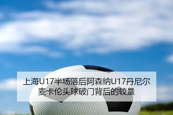 上海U17半场落后阿森纳U17丹尼尔麦卡伦头球破门背后的较量