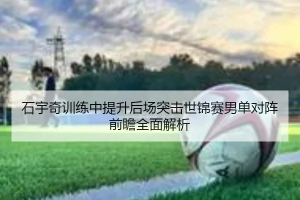石宇奇训练中提升后场突击世锦赛男单对阵前瞻全面解析